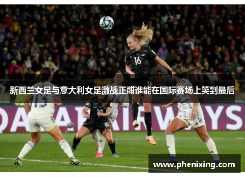新西兰女足与意大利女足激战正酣谁能在国际赛场上笑到最后